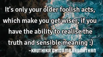 It's only your older foolish acts,which make you get wiser,if you have the ability to realise the