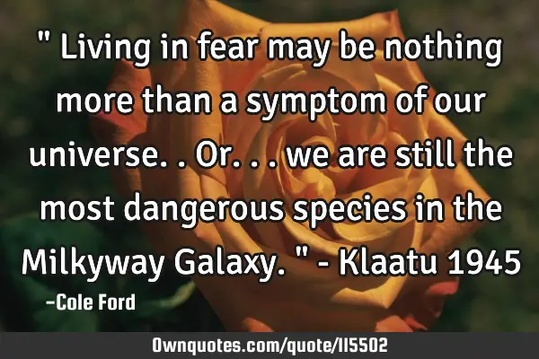 " Living in fear may be nothing more than a symptom of our universe.. Or... we are still the most