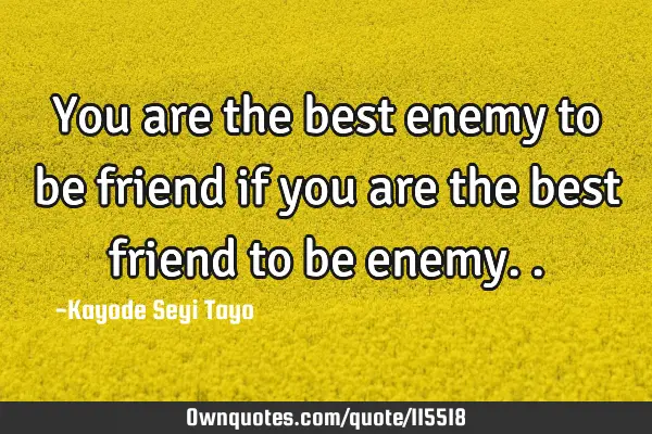 You are the best enemy to be friend if you are the best friend to be