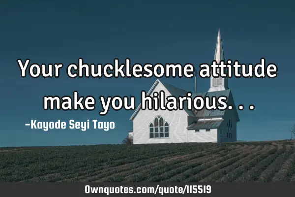 Your chucklesome attitude make you