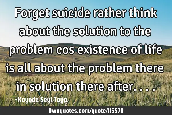 Forget suicide rather think about the solution to the problem cos existence of life is all about