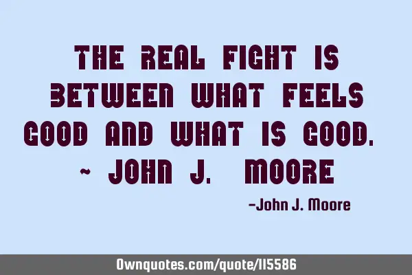 The real fight is between what feels good and what is good. ~ John J. M