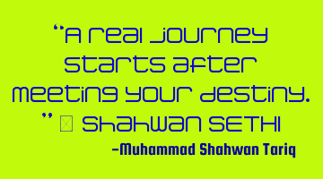 “A real journey starts after meeting your destiny.” – Shahwan SETHI
