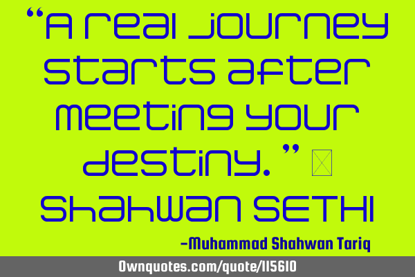 “A real journey starts after meeting your destiny.” – Shahwan SETHI