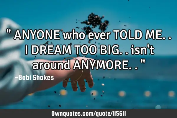 " ANYONE who ever TOLD ME.. I DREAM TOO BIG.. isn