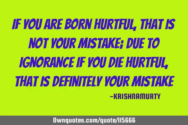 If you are born hurtful, that is not your mistake; due to ignorance if you die hurtful, that is