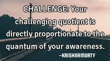 CHALLENGE: Your challenging quotient is directly proportionate to the quantum of your awareness.
