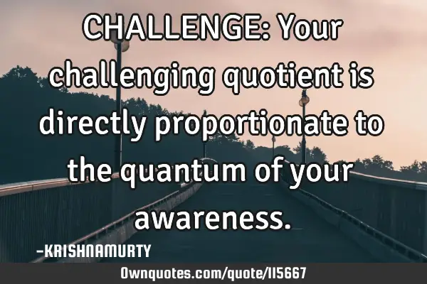 CHALLENGE: Your challenging quotient is directly proportionate to the quantum of your