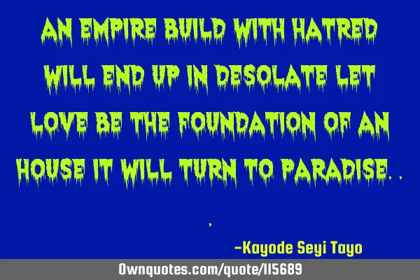 An empire build with hatred will end up in desolate let love be the foundation of an house it will