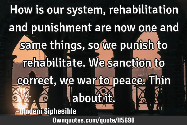 How is our system, rehabilitation and punishment are now one and same things, so we punish to