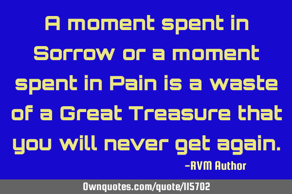 A moment spent in Sorrow or a moment spent in Pain is a waste of a Great Treasure that you will