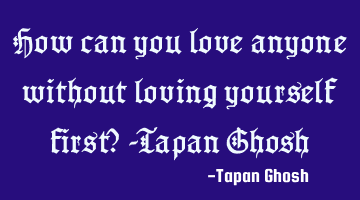 How can you love anyone without loving yourself first? -Tapan Ghosh
