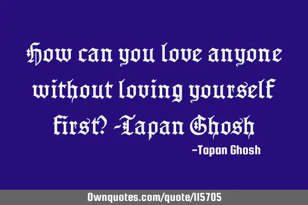 How can you love anyone without loving yourself first? -Tapan G
