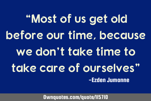 “Most of us get old before our time, because we don’t take time to take care of ourselves”