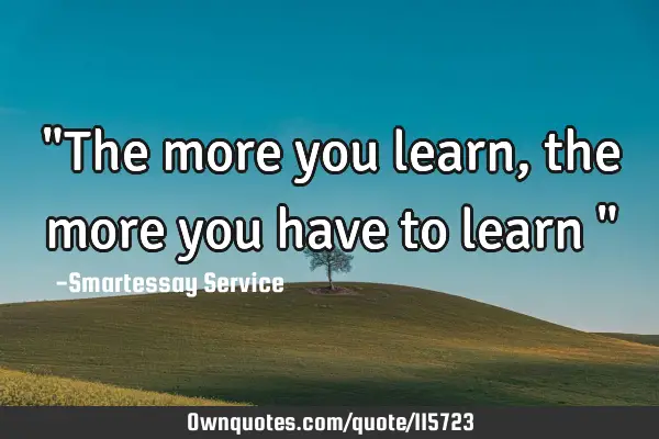 "The more you learn, the more you have to learn "