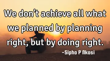 We don't achieve all what we planned by planning right, but by doing right.