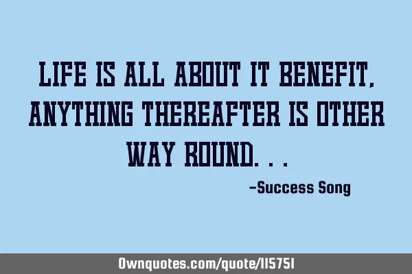 Life is all about it benefit, anything thereafter is other way