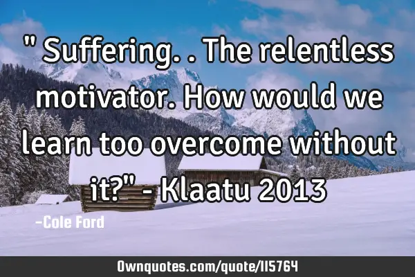 " Suffering.. The relentless motivator. How would we learn too overcome without it?" - Klaatu 2013