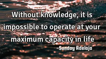 Without knowledge, it is impossible to operate at your maximum capacity in life