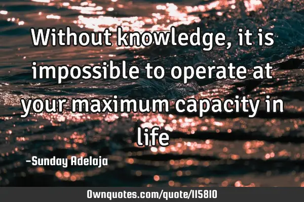 Without knowledge, it is impossible to operate at your maximum capacity in