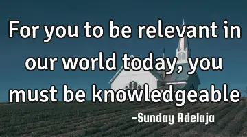 For you to be relevant in our world today, you must be knowledgeable