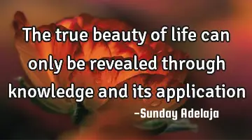 The true beauty of life can only be revealed through knowledge and its application