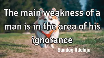 The main weakness of a man is in the area of his ignorance