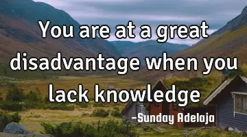 You are at a great disadvantage when you lack knowledge
