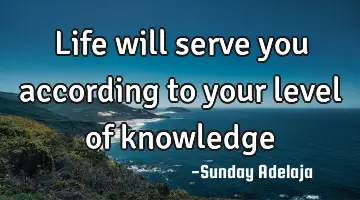 Life will serve you according to your level of knowledge