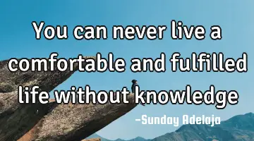You can never live a comfortable and fulfilled life without knowledge