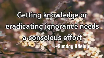 Getting knowledge or eradicating ignorance needs a conscious effort