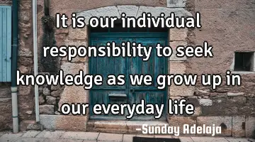 It is our individual responsibility to seek knowledge as we grow up in our everyday life