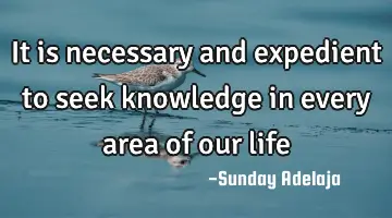 It is necessary and expedient to seek knowledge in every area of our life