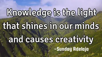 Knowledge is the light that shines in our minds and causes creativity