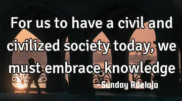 For us to have a civil and civilized society today, we must embrace knowledge