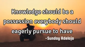 Knowledge should be a possession everybody should eagerly pursue to have