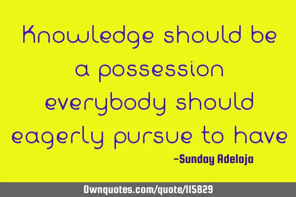 Knowledge should be a possession everybody should eagerly pursue to