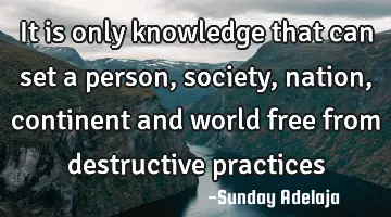 It is only knowledge that can set a person, society, nation, continent and world free from