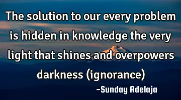 The solution to our every problem is hidden in knowledge the very light that shines and overpowers