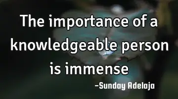 The importance of a knowledgeable person is immense