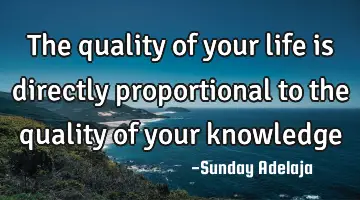 The quality of your life is directly proportional to the quality of your knowledge