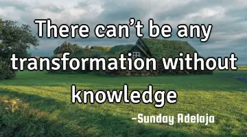 There can’t be any transformation without knowledge