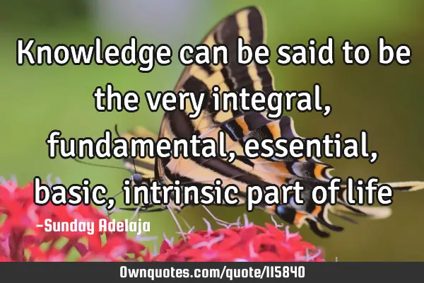 Knowledge can be said to be the very integral, fundamental, essential, basic, intrinsic part of