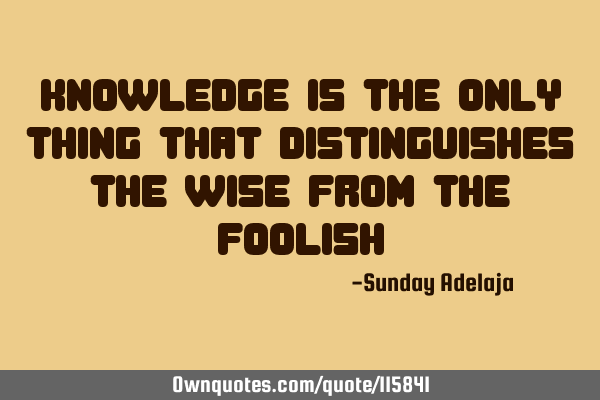 Knowledge is the only thing that distinguishes the wise from the