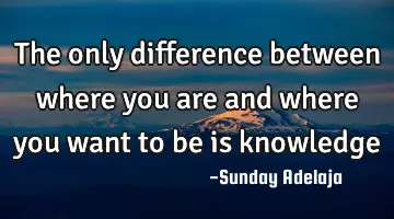 The only difference between where you are and where you want to be is knowledge