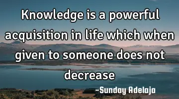 Knowledge is a powerful acquisition in life which when given to someone does not decrease