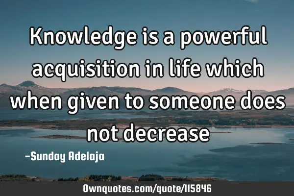 Knowledge is a powerful acquisition in life which when given to someone does not