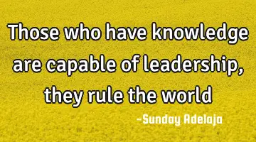 Those who have knowledge are capable of leadership, they rule the world