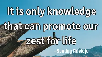 It is only knowledge that can promote our zest for life