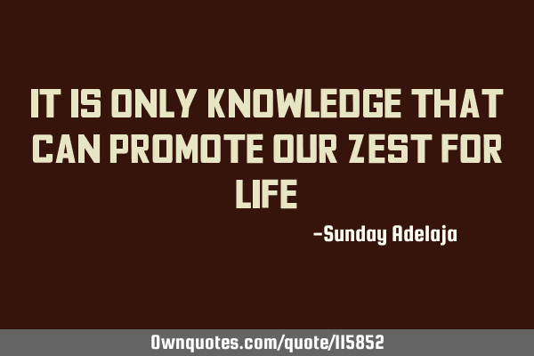 It is only knowledge that can promote our zest for
